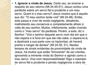  1. Ignorar a vinda de Jesus. Certa vez, ao ensinar a
respeito do seu retorno (Mt 24.45-51), Jesus contou uma
parábola sobre um servo fiel e prudente e um mau
servo. Quem é o mau servo? Jesus mostra que é aquele
que diz: "O meu senhor tarde virá" (Mt 24.48). Então,
este passa a viver de modo negligente, desatento,
maltratando seu conservos e completamente alheio à
volta de seu senhor. Muitos, infelizmente, estão vivendo
como o "mau servo" da parábola. Porém, a este, diz o
Senhor: "Virá o senhor daquele servo num dia em que o
não espera e à hora em que ele não sabe, e separa-lo-á,
e destinará a sua parte com os hipócritas; ali haverá
pranto e ranger de dentes" (Mt 24.50, 51). Nestes
tempos de sinais evidentes da proximidade da vinda de
Jesus, há muitos que estão "brincando" de ser crentes,
ignorando a iminente vinda do Senhor e agindo como o
mau servo. Viva com responsabilidade! Siga o exemplo
do servo fiel e prudente e jamais negligencie a obra de
 