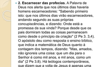  2. Escarnecer das profecias. A Palavra de
Deus nos alerta que nos últimos dias haveria
homens escarnecedores: "Sabendo primeiro
isto: que nos últimos dias virão escarnecedores,
andando segundo as suas próprias
concupiscências, e dizendo: Onde está a
promessa da sua vinda? Porque desde que os
pais dormiram todas as coisas permanecem
como desde o princípio da criação" (2 Pe 3. 3,4).
O apóstolo deu como resposta o ensino bíblico,
que indica a matemática de Deus quanto à
contagem dos tempos, dizendo: "Mas, amados,
não ignoreis uma coisa: que um dia para o
Senhor é como mil anos, e mil anos, como um
dia" (2 Pe 3.8). Há teólogos contemporâneos,
que dizem que a volta de Jesus é apenas uma
 