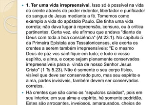  1. Ter uma vida irrepreensível. Isso só é possível na vida
do crente através do poder redentor, libertador e purificador
do sangue de Jesus mediante a fé. Tomemos como
exemplo a vida do apóstolo Paulo. Ele tinha uma vida
correta; não dava lugar à repreensão, censura, ou à crítica
pertinentes. Certa vez, ele afirmou que andava "diante de
Deus com toda a boa consciência" (At 23.1). No capítulo 5
da Primeira Epístola aos Tessalonicenses, ele exorta os
crentes a serem também irrepreensíveis: "E o mesmo
Deus de paz vos santifique em tudo; e todo o vosso
espírito, e alma, e corpo sejam plenamente conservados
irrepreensíveis para a vinda de nosso Senhor Jesus
Cristo" (1 Ts 5.23). Não é somente o seu corpo físico,
visível que deve ser conservado puro, mas seu espírito e
alma, partes invisíveis, também devem ser conservados
corretos.
 Há crentes que são como os "sepulcros caiados", pois em
seu interior, em sua alma e espírito, há somente podridão.
Estes são arrogantes, invejosos, amargurados, cheios de
 