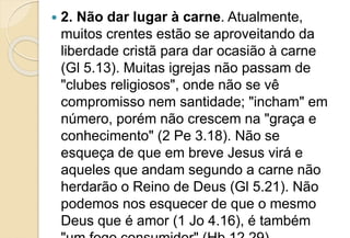  2. Não dar lugar à carne. Atualmente,
muitos crentes estão se aproveitando da
liberdade cristã para dar ocasião à carne
(Gl 5.13). Muitas igrejas não passam de
"clubes religiosos", onde não se vê
compromisso nem santidade; "incham" em
número, porém não crescem na "graça e
conhecimento" (2 Pe 3.18). Não se
esqueça de que em breve Jesus virá e
aqueles que andam segundo a carne não
herdarão o Reino de Deus (Gl 5.21). Não
podemos nos esquecer de que o mesmo
Deus que é amor (1 Jo 4.16), é também
 