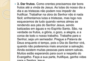 3. Dar frutos. Como crentes precisamos dar bons
frutos até a vinda de Jesus. As lutas do nosso dia a
dia e as tristezas não podem nos impedir de
frutificar. Trabalhar na obra do Senhor não é nada
fácil; enfrentamos lutas e tristezas, mas logo nos
esquecemos de tudo quando vemos almas se
rendendo aos pés do Senhor Jesus, sendo
batizadas em águas e no Espírito Santo. São, na
verdade os frutos, a glória, o gozo, a alegria, e a
coroa de todo o nosso trabalho. Trabalhe para o
Senhor, seja um semeador. Pregue a Palavra de
Deus enquanto é tempo, pois o Dia do Senhor virá,
quando não poderemos mais anunciar a salvação.
Ainda existem muitas pessoas para serem salvas.
Muitos estão esperando para ouvir a respeito do
Evangelho. Faça a sua parte, frutifique, ganhe vidas
 