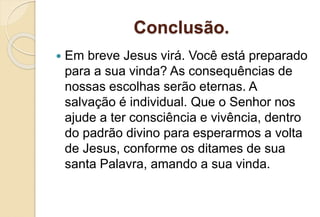 Conclusão.
 Em breve Jesus virá. Você está preparado
para a sua vinda? As consequências de
nossas escolhas serão eternas. A
salvação é individual. Que o Senhor nos
ajude a ter consciência e vivência, dentro
do padrão divino para esperarmos a volta
de Jesus, conforme os ditames de sua
santa Palavra, amando a sua vinda.
 