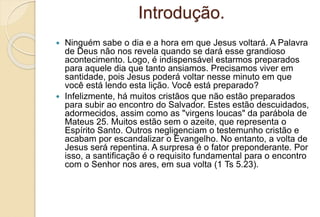 Introdução.
 Ninguém sabe o dia e a hora em que Jesus voltará. A Palavra
de Deus não nos revela quando se dará esse grandioso
acontecimento. Logo, é indispensável estarmos preparados
para aquele dia que tanto ansiamos. Precisamos viver em
santidade, pois Jesus poderá voltar nesse minuto em que
você está lendo esta lição. Você está preparado?
 Infelizmente, há muitos cristãos que não estão preparados
para subir ao encontro do Salvador. Estes estão descuidados,
adormecidos, assim como as "virgens loucas" da parábola de
Mateus 25. Muitos estão sem o azeite, que representa o
Espírito Santo. Outros negligenciam o testemunho cristão e
acabam por escandalizar o Evangelho. No entanto, a volta de
Jesus será repentina. A surpresa é o fator preponderante. Por
isso, a santificação é o requisito fundamental para o encontro
com o Senhor nos ares, em sua volta (1 Ts 5.23).
 