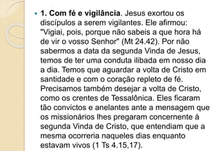  1. Com fé e vigilância. Jesus exortou os
discípulos a serem vigilantes. Ele afirmou:
"Vigiai, pois, porque não sabeis a que hora há
de vir o vosso Senhor" (Mt 24.42). Por não
sabermos a data da segunda Vinda de Jesus,
temos de ter uma conduta ilibada em nosso dia
a dia. Temos que aguardar a volta de Cristo em
santidade e com o coração repleto de fé.
Precisamos também desejar a volta de Cristo,
como os crentes de Tessalônica. Eles ficaram
tão convictos e anelantes ante a mensagem que
os missionários lhes pregaram concernente à
segunda Vinda de Cristo, que entendiam que a
mesma ocorreria naqueles dias enquanto
estavam vivos (1 Ts 4.15,17).
 