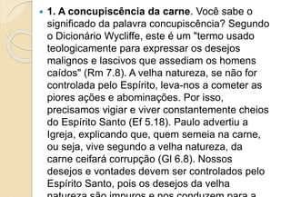  1. A concupiscência da carne. Você sabe o
significado da palavra concupiscência? Segundo
o Dicionário Wycliffe, este é um "termo usado
teologicamente para expressar os desejos
malignos e lascivos que assediam os homens
caídos" (Rm 7.8). A velha natureza, se não for
controlada pelo Espírito, leva-nos a cometer as
piores ações e abominações. Por isso,
precisamos vigiar e viver constantemente cheios
do Espírito Santo (Ef 5.18). Paulo advertiu a
Igreja, explicando que, quem semeia na carne,
ou seja, vive segundo a velha natureza, da
carne ceifará corrupção (Gl 6.8). Nossos
desejos e vontades devem ser controlados pelo
Espírito Santo, pois os desejos da velha
 