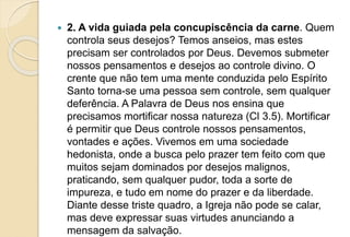  2. A vida guiada pela concupiscência da carne. Quem
controla seus desejos? Temos anseios, mas estes
precisam ser controlados por Deus. Devemos submeter
nossos pensamentos e desejos ao controle divino. O
crente que não tem uma mente conduzida pelo Espírito
Santo torna-se uma pessoa sem controle, sem qualquer
deferência. A Palavra de Deus nos ensina que
precisamos mortificar nossa natureza (Cl 3.5). Mortificar
é permitir que Deus controle nossos pensamentos,
vontades e ações. Vivemos em uma sociedade
hedonista, onde a busca pelo prazer tem feito com que
muitos sejam dominados por desejos malignos,
praticando, sem qualquer pudor, toda a sorte de
impureza, e tudo em nome do prazer e da liberdade.
Diante desse triste quadro, a Igreja não pode se calar,
mas deve expressar suas virtudes anunciando a
mensagem da salvação.
 