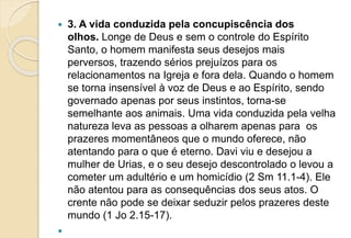  3. A vida conduzida pela concupiscência dos
olhos. Longe de Deus e sem o controle do Espírito
Santo, o homem manifesta seus desejos mais
perversos, trazendo sérios prejuízos para os
relacionamentos na Igreja e fora dela. Quando o homem
se torna insensível à voz de Deus e ao Espírito, sendo
governado apenas por seus instintos, torna-se
semelhante aos animais. Uma vida conduzida pela velha
natureza leva as pessoas a olharem apenas para os
prazeres momentâneos que o mundo oferece, não
atentando para o que é eterno. Davi viu e desejou a
mulher de Urias, e o seu desejo descontrolado o levou a
cometer um adultério e um homicídio (2 Sm 11.1-4). Ele
não atentou para as consequências dos seus atos. O
crente não pode se deixar seduzir pelos prazeres deste
mundo (1 Jo 2.15-17).

 