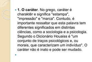  1. O caráter. No grego, caráter é
charaktēr e significa "estampa",
"impressão" e "marca". Contudo, é
importante ressaltar que esta palavra tem
diferentes significados em distintas
ciências, como a sociologia e a psicologia.
Segundo o Dicionário Houaiss é "um
conjunto de traços psicológicos e, ou
morais, que caracterizam um indivíduo". O
caráter não é inato e pode ser mudado.

 