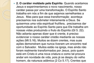  2. O caráter moldado pelo Espírito. Quando aceitamos
Jesus e experimentamos o novo nascimento, nosso
caráter passa por uma transformação. O Espírito Santo
trabalha em nós a fim de que sejamos semelhantes a
Jesus. Mas para que essa transformação aconteça
precisamos nos submeter inteiramente a Deus. Se
quisermos uma vida espiritual frutífera, precisamos dar
oportunidade ao Espírito Santo para que Ele trabalhe em
nossas vidas produzindo o fruto do Espírito (Gl 5. 22).
Não adianta apenas dizer que é crente, é preciso
evidenciar o nosso caráter cristão mediante as nossas
ações (Mt 5.16). Muitos se dizem crentes, mas suas
ações demonstram que nunca tiveram um encontro real
com o Salvador. Muitos estão na igreja, mas ainda não
foram realmente transformados por Jesus, pois quem
está em Cristo é uma nova criatura e como tal procura
andar em novidade de vida, pois já se despiu do velho
homem, da natureza adâmica (2 Co 5.17). Crentes que
 