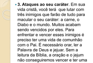  3. Ataques ao seu caráter. Em sua
vida cristã, você terá que lutar com
três inimigos que farão de tudo para
macular o seu caráter: a carne, o
Diabo e o mundo. Muitos acabam
sendo vencidos por eles. Para
enfrentar e vencer esses inimigos é
preciso ter uma vida de comunhão
com o Pai. É necessário orar, ler a
Palavra de Deus e jejuar. Sem a
leitura da Bíblia, a oração e o jejum
não conseguiremos vencer e ter uma
 