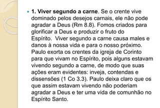  1. Viver segundo a carne. Se o crente vive
dominado pelos desejos carnais, ele não pode
agradar a Deus (Rm 8.8). Fomos criados para
glorificar a Deus e produzir o fruto do
Espírito. Viver segundo a carne causa males e
danos à nossa vida e para o nosso próximo.
Paulo exorta os crentes da igreja de Corinto
para que vivam no Espírito, pois alguns estavam
vivendo segundo a carne, de modo que suas
ações eram evidentes: inveja, contendas e
dissensões (1 Co 3.3). Paulo deixa claro que os
que assim estavam vivendo não poderiam
agradar a Deus e ter uma vida de comunhão no
Espírito Santo.
 