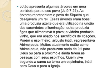  Jotão apresenta algumas árvores em uma
parábola para o seu povo (Jz 9.7-21). As
árvores representam o povo de Siquém que
desejavam um rei. Essas árvores eram boas:
uma produzia azeite que era utilizado na unção
dos sacerdotes e iluminação; outra produzia
figos que alimentava o povo; a videira produzia
vinho, que era usado nos sacrifícios de libações.
Porém o espinheiro, arbusto inútil, representava
Abimeleque. Muitos atualmente estão como
Abimeleque, não produzem nada de útil para
Deus ou para a próximo e ainda ferem as
pessoas com seus espinhos. Quem vive
segundo a carne se torna um espinheiro, inútil
para Deus e para a Igreja.
 