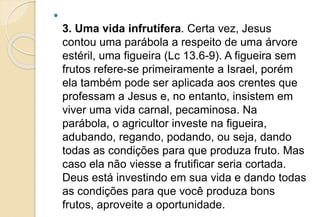 
3. Uma vida infrutífera. Certa vez, Jesus
contou uma parábola a respeito de uma árvore
estéril, uma figueira (Lc 13.6-9). A figueira sem
frutos refere-se primeiramente a Israel, porém
ela também pode ser aplicada aos crentes que
professam a Jesus e, no entanto, insistem em
viver uma vida carnal, pecaminosa. Na
parábola, o agricultor investe na figueira,
adubando, regando, podando, ou seja, dando
todas as condições para que produza fruto. Mas
caso ela não viesse a frutificar seria cortada.
Deus está investindo em sua vida e dando todas
as condições para que você produza bons
frutos, aproveite a oportunidade.
 