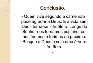 Conclusão.
 Quem vive segundo a carne não
pode agradar a Deus. E a vida sem
Deus torna-se infrutífera. Longe do
Senhor nos tornamos espinheiros,
nos ferimos e ferimos ao próximo.
Busque a Deus e seja uma árvore
frutífera.

 
