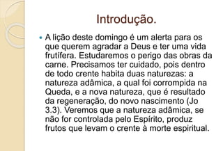 Introdução.
 A lição deste domingo é um alerta para os
que querem agradar a Deus e ter uma vida
frutífera. Estudaremos o perigo das obras da
carne. Precisamos ter cuidado, pois dentro
de todo crente habita duas naturezas: a
natureza adâmica, a qual foi corrompida na
Queda, e a nova natureza, que é resultado
da regeneração, do novo nascimento (Jo
3.3). Veremos que a natureza adâmica, se
não for controlada pelo Espírito, produz
frutos que levam o crente à morte espiritual.
 
