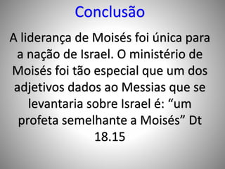 Conclusão
A liderança de Moisés foi única para
a nação de Israel. O ministério de
Moisés foi tão especial que um dos
adjetivos dados ao Messias que se
levantaria sobre Israel é: “um
profeta semelhante a Moisés” Dt
18.15
 