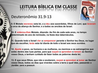 Deuteronômio 31.9-13
9. E Moisés escreveu esta lei, e a deu aos sacerdotes, filhos de Levi, que levavam
a arca da aliança do Senhor, e a todos os anciãos de Israel.
10. E ordenou-lhes Moisés, dizendo: Ao fim de cada sete anos, no tempo
determinado do ano da remissão, na festa dos tabernáculos,
11. Quando todo o Israel vier a comparecer perante o Senhor teu Deus, no lugar
que ele escolher, lerás esta lei diante de todo o Israel aos seus ouvidos.
12. Ajunta o povo, os homens e as mulheres, os meninos e os estrangeiros que
estão dentro das tuas portas, para que ouçam e aprendam e temam ao Senhor
vosso Deus, e tenham cuidado de fazer todas as palavras desta lei;
13. E que seus filhos, que não a souberem, ouçam e aprendam a temer ao Senhor
vosso Deus, todos os dias que viverdes sobre a terra a qual ides, passando o
Jordão, para a possuir.
LEITURA BÍBLICA EM CLASSE
 
