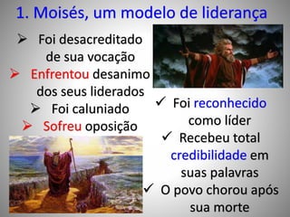 1. Moisés, um modelo de liderança
 Foi desacreditado
de sua vocação
 Enfrentou desanimo
dos seus liderados
 Foi caluniado
 Sofreu oposição
 Foi reconhecido
como líder
 Recebeu total
credibilidade em
suas palavras
 O povo chorou após
sua morte
 