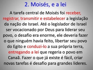 2. Moisés, e a lei
A tarefa central de Moisés foi receber,
registrar, transmitir e estabelecer a legislação
da nação de Israel. Até o legislador de Israel
ser vocacionado por Deus para liderar seu
povo, o desafio era enorme, ele deveria fazer
o que ninguém havia feito, libertar seu povo
do Egito e conduzi-lo a sua própria terra,
entregando a lei que regeria o povo em
Canaã. Fazer o que já existe é fácil, criar
novas tarefas é desafio para grandes lideres.
 