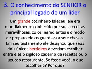 3. O conhecimento do SENHOR o
principal legado de um líder
Um grande cozinheiro faleceu, ele era
mundialmente conhecido por suas receitas
maravilhosas, cujos ingredientes e o modo
de preparo ele os guardava a sete chaves.
Em seu testamento ele designou que seus
dois únicos herdeiros deveriam escolher
entre eles o sigiloso caderno de receitas ou o
luxuoso restaurante. Se fosse você, o que
escolheria? Por quê?
 