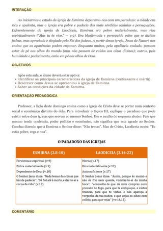 INTERAÇÃO


    Ao iniciarmos o estudo da igreja de Esmirna deparamo-nos com um paradoxo: a cidade era
rica e opulenta, mas a igreja era pobre e padecia das mais sórdidas calúnias e perseguições.
Diferentemente da igreja de Laodiceia, Esmirna era pobre materialmente, mas rica
espiritualmente (“Mas tu és rico,” — v.9). Era blasfemada e perseguida pelos que se diziam
judeus, mas apreciada e elogiada pelo Rei dos judeus. A partir dessa igreja, Jesus de Nazaré nos
ensina que as aparências podem enganar. Enquanto muitos, pela opulência exalada, pensam
estar de pé aos olhos do mundo (mas não passam de caídos aos olhos divinos); outros, pela
humildade e padecimento, estão em pé aos olhos de Deus.

OBJETIVOS


    Após esta aula, o aluno deverá estar apto a:
  • Identificar as principais características da igreja de Esmirna (confessante e mártir).
  • Descrever como Jesus se apresentou à igreja de Esmirna.
  • Saber as condições da cidade de Esmirna.


ORIENTAÇÃO PEDAGÓGICA


    Professor, a lição deste domingo ensina como a igreja de Cristo deve se portar num contexto
social e econômico distinto do dela. Para introduzir o tópico III, explique o paradoxo que pode
existir entre duas igrejas que servem ao mesmo Senhor. Use o auxílio do esquema abaixo. Fale que
mesmo tendo opulência, poder político e econômico, não significa que esta agrade ao Senhor.
Conclua dizendo que à Esmirna o Senhor disse: “Não temas”. Mas de Cristo, Laodiceia ouviu: “Tu
estás pobre, cega e nua”.




COMENTÁRIO
 