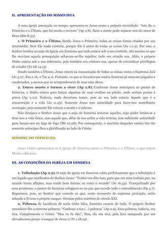 II. APRESENTAÇÃO DO MISSIVISTA


    A uma igreja ameaçada no tempo, apresenta-se Jesus como a própria eternidade: “Isto diz o
Primeiro e o Último, que foi morto e reviveu” (Ap 2.8). Nem a morte pode separar-nos do amor de
Deus (Rm 8.35).
    1. O Primeiro e o Último. Sendo Jesus o Primeiro, todas as coisas foram criadas por seu
intermédio. Sem Ele nada existiria, porque Ele é antes de todas as coisas (Jo 1.1-3). Por isso, o
Senhor lembra ao anjo da Igreja em Esmirna que tudo estava sob o seu controle. Até mesmo os que
lhe moviam aquela perseguição achavam-se-lhe sujeitos; tudo era criação sua. Aliás, o próprio
Diabo estava sob a sua soberania, pois também era criatura sua, apesar de reivindicar privilégios
de criador (Ez 28.14,15).
    Sendo também o Último, Jesus estará na consumação de todas as coisas como o Supremo Juiz
(Jo 5.27; Rm 2.16; 2 Tm 4.1). Portanto, os que se levantavam contra Esmirna já estavam julgados e
condenados, a menos que se arrependessem de suas más obras.
    2. Esteve morto e tornou a viver (Ap 2.8). Conforme Jesus antecipara ao pastor de
Esmirna, o Diabo estava para lançar algumas de suas ovelhas na prisão, onde seriam postas à
prova (Ap 2.10). Todavia, nada deveriam temer, pois ao seu lado estaria Aquele que é a
ressurreição e a vida (Jo 11.25). Somente Jesus tem autoridade para fazer-nos semelhante
exortação, pois somente Ele venceu a morte e o inferno.
    Não desejava o Senhor Jesus que o anjo de Esmirna temesse aqueles, cujo poder limita-se a
tirar-nos a vida física, mas aquele que, além de nos ceifar a vida terrena, tem suficiente autoridade
para lançar-nos no lago de fogo (Mt 10.28). Por conseguinte, o martírio daqueles santos iria tão
somente antecipar-lhes a glorificação ao lado de Cristo.

SINOPSE DO TÓPICO (II)


    Jesus Cristo apresentou-se à igreja de Esmirna como o Primeiro e o Último; o que esteve
Morto e Reviveu.

III. AS CONDIÇÕES DA IGREJA EM ESMIRNA


    1. Tribulação (Ap 2.9). O anjo da igreja em Esmirna sabia perfeitamente que a tribulação é
um legado que recebemos do Senhor Jesus: “Tenho-vos dito isso, para que em mim tenhais paz; no
mundo tereis aflições, mas tende bom ânimo; eu venci o mundo” (Jo 16.33). Tranquilizado por
essa promessa, o pastor de Esmirna refugiava-se na paz que excede todo o entendimento (Fp 4.7).
Roguemos, pois, ao Senhor que console os que, neste momento de suprema provação, estão
selando a fé com o próprio sangue. Oremos pelos mártires do século XXI.
    2. Pobreza. Se Laodiceia de nada tinha falta, Esmirna carecia de tudo. O próprio Senhor
reconhece-lhe a extrema pobreza: “Conheço a tua (...) pobreza” (Ap 2.9). Essa pobreza, todavia, era
rica. Complementa o Cristo: “Mas tu és rico”. Sim, ela era rica, pois fora comprada por um
elevadíssimo preço: o sangue de Jesus (1 Pe 1.18,19).
 
