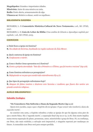 Megalópoles: Grandes e importantes cidades.
Missivista: Autor de uma missiva ou carta.
Redis: Fonte aberta, armazenamento de algo.
Ufanava-se: Relativo a ufanar, sentir-se orgulhoso.

BIBLIOGRAFIA SUGERIDA


RICHARDS, L. O. Comentário Histórico-Cultural do Novo Testamento. 1.ed., RJ: CPAD,
2007.
RICHARDS, L. O. Guia do Leitor da Bíblia: Uma análise de Gênesis a Apocalipse capítulo por
capítulo. 1.ed., RJ: CPAD, 2005.

EXERCÍCIOS


1. Onde ficava a igreja em Esmirna?
R. Na cidade de Esmirna, localizada na região sudoeste da Ásia Menor.


2. Qual a natureza da igreja em Esmirna?
R. Confessante e mártir.


3. Como o Senhor Jesus apresentou-se à Esmirna?
R. Como a própria eternidade: “Isto diz o Primeiro e o Último, que foi morto e reviveu” (Ap 2.8).


4. Como Esmirna enfrentava as perseguições?
R. Refugiando-se na paz que excede todo entendimento (Fp 4.7).


5. Que tipos de perseguição enfrentamos hoje?
R. Ataques de falsos mestres e doutores com heresias e modismo que fazem dos santos um
grande comércio religioso.

AUXÍLIO BIBLIOGRÁFICO I


Subsídio Teológico


    “Os Vencedores Não Sofrerão o Dano da Segunda Morte (Ap 2.11)
    ‘Quem tem ouvidos, ouça o que o Espírito diz às igrejas: O que vencer não receberá o dano da
segunda morte’.
    Ao concluir esta carta, o Espírito relembra a todas as igrejas de que há alguma coisa pior do
que a morte física. Há a ‘segunda morte’, a separação final (Ap 20.11-15; 21.8). Esta morte implica
numa eterna separação do plano, promessas, amor, misericórdia e graça de Deus. Fé, ou confiança,
em Deus, não mais existirão; a salvação será impossível, e ninguém esperará por mudanças no
futuro. A comunhão com Deus será para sempre perdida.
 