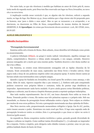 Por outro lado, os que são vitoriosos à medida que habitam no amor de Cristo pela fé, nunca
terão medo da segunda morte, pois Deus tem lhes reservado um lugar na Nova Jerusalém, no novo
céu e na nova terra.
    A implicação contida nesse versículo é que, se alguém não for vitorioso, sofrerá a segunda
morte, no lago de fogo. Em Mateus 25.41, Jesus enfatiza que o fogo eterno não foi preparado para
os homens, mas ‘para o diabo e seus anjos’. Mas os que se recusarem a se arrepender, e se
desviarem, ou descrerem no Filho de Deus, compartilharão do mesmo destino de Satanás”
(HORTON, S. M.Apocalipse: As coisas que brevemente devem acontecer. 2.ed., RJ: CPAD, 2001,
pp.32,33).

AUXÍLIO BIBLIOGRÁFICO II


Subsídio Sociopolítico


    “Perseguição Governamental
    Esmirna sofria sob a tirania de Roma. Mais adiante, Jesus identifica tal tribulação como prisão
ou encarceramento.
    A palavra tribulação (thlipsis, no grego) é muito radical. Literalmente, significa esmagar um
objeto, comprimindo-o. Descreve a vítima sendo esmagada, e seu sangue, extraído. Descreve
pessoas esmagadas até a morte por uma enorme pedra. Também descreve a dor duma mulher ao
dar à luz a filhos.
    Em Esmirna, os crentes eram dolorosamente esmagados sob as rígidas cláusulas da lei
romana. Eram arrancados de suas casas, capturados nas feiras livres e levados cativos. César
jogava toda a força de seu poderoso império sobre esta pequena igreja. E muitos desses santos já
haviam selado seus testemunhos com o próprio sangue.
    Quando a igreja foi fundada em Jerusalém, era Israel quem lhe avultava como ameaça, e não
Roma. Além do mais, vigorava naqueles dias a paz romana [...]. Embora cada país conquistado
pudesse conservar seus próprios líderes e costumes, tinha de prestar cega obediência ao
imperador. Aparentemente nada havia mudado. O povo ainda gozava certas liberdades políticas,
religiosas e culturais, mas lá estava o Império Romano pronto a reprimir qualquer indisciplina.
    Mas tudo mudou repentinamente. Em 67 d.C, um louco chamado Nero subiu ao trono de
Roma. Temendo perder o trono, Ele matou suas três primeiras esposas e a própria mãe. Sob sua
insanidade, as chamas da perseguição foram inflamadas contra a Igreja. Nero culpou os cristãos
por muitos de seus erros políticos. Foi esta a perseguição mencionada nas duas epístolas de Pedro.
    Mas Nero morreu cedo, proporcionando momentâneo refrigério à Igreja. Em 81 d.C, porém,
outro insano assume o poder. Domiciano era mais cruel que Nero. E logo uma segunda onda de
perseguição levanta-se contra os cristãos. Esta é a perseguição a que Jesus se refere na carta à
Esmirna [grifo nosso].
    Ao expandir-se, Roma conquistou muitos territórios e países, gerando grande diversidade de
línguas e culturas no império. Como unificar tantas diversificações? [...] A adoração ao imperador
foi a resposta. Uniria o império, pois obrigaria cada cidadão romano a prestar, uma vez por ano,
pública lealdade diante do busto de César.
 