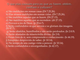 a) São maldições em nossas casas (Dt 7.25,26).
b) Elas atraem maldições em nossas vidas. (Dt 7.25,26).
c) São malditos aqueles que as fazem. (Dt 27.15).
d) São malditos aqueles que as escondem. (dt 27.15).
e) Provoca a ira de Deus. (jr 25.6-7).
f) Serão confundidos os que servem e se gloriam das imagens.
(Sl 97.7).
g) Serão abatidos, humilhados e não serão perdoados. (Is 2.8,9).
h) Serão afastados da misericórdia divina. (Jn 2.8).
i) Ficam fora de si, sem compreensão e conhecimento. (Is 44.19).
j) Estupidez desprovida do saber. (Jr 10.14).
k) No tempo do seu castigo virão a perecer. (Jr 10.14).
l) Serão confundidos e envergonhados. (Is 42.17).
 