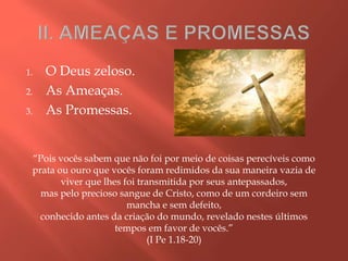 1. O Deus zeloso.
2. As Ameaças.
3. As Promessas.
“Pois vocês sabem que não foi por meio de coisas perecíveis como
prata ou ouro que vocês foram redimidos da sua maneira vazia de
viver que lhes foi transmitida por seus antepassados,
mas pelo precioso sangue de Cristo, como de um cordeiro sem
mancha e sem defeito,
conhecido antes da criação do mundo, revelado nestes últimos
tempos em favor de vocês.”
(I Pe 1.18-20)
 