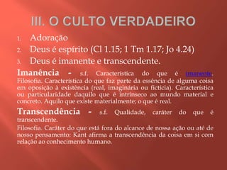 1. Adoração
2. Deus é espírito (Cl 1.15; 1 Tm 1.17; Jo 4.24)
3. Deus é imanente e transcendente.
Imanência - s.f. Característica do que é imanente.
Filosofia. Característica do que faz parte da essência de alguma coisa
em oposição à existência (real, imaginária ou fictícia). Característica
ou particularidade daquilo que é intrínseco ao mundo material e
concreto. Aquilo que existe materialmente; o que é real.
Transcendência - s.f. Qualidade, caráter do que é
transcendente.
Filosofia. Caráter do que está fora do alcance de nossa ação ou até de
nosso pensamento: Kant afirma a transcendência da coisa em si com
relação ao conhecimento humano.
 