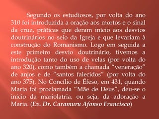 Segundo os estudiosos, por volta do ano
310 foi introduzida a oração aos mortos e o sinal
da cruz, práticas que deram início aos desvios
doutrinários no seio da Igreja e que levariam à
construção do Romanismo. Logo em seguida a
este primeiro desvio doutrinário, tivemos a
introdução tanto do uso de velas (por volta do
ano 320), como também a chamada “veneração”
de anjos e de “santos falecidos” (por volta do
ano 375). No Concílio de Éfeso, em 431, quando
Maria foi proclamada “Mãe de Deus”, deu-se o
início da mariolatria, ou seja, da adoração a
Maria. (Ev. Dr. Caramuru Afonso Francisco)
 