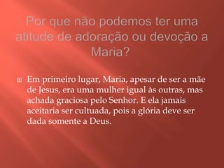  Em primeiro lugar, Maria, apesar de ser a mãe
de Jesus, era uma mulher igual às outras, mas
achada graciosa pelo Senhor. E ela jamais
aceitaria ser cultuada, pois a glória deve ser
dada somente a Deus.
 