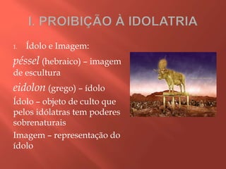 1. Ídolo e Imagem:
péssel (hebraico) – imagem
de escultura
eidolon (grego) – ídolo
Ídolo – objeto de culto que
pelos idólatras tem poderes
sobrenaturais
Imagem – representação do
ídolo
 