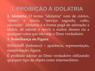 2. Idolatria: O termo "idolatria" vem de eidolon,
"ídolo", e latreia, "serviço sagrado, culto,
adoração". Idolatria é a forma pagã de adoração a
ídolos, de adorar e servir a outros deuses ou a
qualquer coisa que não seja o Deus verdadeiro.
3. Semelhança ou Figura:
temunah (hebraico) – aparência, representação,
manifestação, figura.
É proibido adorar ao Deus verdadeiro utilizando
qualquer tipo de objeto como intermediário.
 