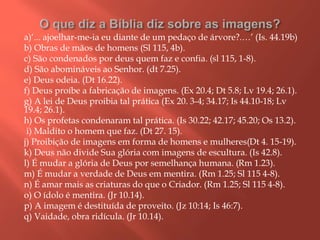 a)‘... ajoelhar-me-ia eu diante de um pedaço de árvore?.…’ (Is. 44.19b)
b) Obras de mãos de homens (Sl 115, 4b).
c) São condenados por deus quem faz e confia. (sl 115, 1-8).
d) São abomináveis ao Senhor. (dt 7.25).
e) Deus odeia. (Dt 16.22).
f) Deus proíbe a fabricação de imagens. (Ex 20.4; Dt 5.8; Lv 19.4; 26.1).
g) A lei de Deus proibia tal prática (Ex 20. 3-4; 34.17; Is 44.10-18; Lv
19.4; 26.1).
h) Os profetas condenaram tal prática. (Is 30.22; 42.17; 45.20; Os 13.2).
i) Maldito o homem que faz. (Dt 27. 15).
j) Proibição de imagens em forma de homens e mulheres(Dt 4. 15-19).
k) Deus não divide Sua glória com imagens de escultura. (Is 42.8).
l) É mudar a glória de Deus por semelhança humana. (Rm 1.23).
m) É mudar a verdade de Deus em mentira. (Rm 1.25; Sl 115 4-8).
n) É amar mais as criaturas do que o Criador. (Rm 1.25; Sl 115 4-8).
o) O ídolo é mentira. (Jr 10.14).
p) A imagem é destituída de proveito. (Jz 10:14; Is 46:7).
q) Vaidade, obra ridícula. (Jr 10.14).
 