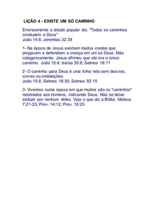 LIÇÃO 4 - EXISTE UM SÓ CAMINHO
Erroneamente o ditado popular diz: "Todos os caminhos
conduzem a Deus"
João 14:6; Jeremias 32:39
1- Na época de Jesus existiam muitos credos que,
pregavam e defendiam a crença em um só Deus. Más
categoricamente, Jesus afirmou que ele era o único
caminho. João 15:4; Isaías 35:8; Salmos 16:11
2- O caminho para Deus é uma linha reta sem desvios,
curvas ou ondulações.
João 15:6; Salmos 18:30; Salmos 92:15
3- Vivemos numa época em que muitos são os "caminhos"
mostrados aos homens, indicando Deus. Não se deixe
seduzir por nenhum deles. Veja o que diz a Bíblia. Mateus
7:21-23; Prov. 14:12; Prov. 16:25