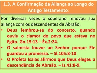 1.3. A Confirmação da Aliança ao Longo do
Antigo Testamento:
Por diversas vezes o soberano renovou sua
aliança com os descendentes de Abraão.
• Deus lembrou-se do concerto, quando
ouviu o clamor do povo que estava no
Egito. Gn.15:13 – Êx.2:24.
• O salmista louvor ao Senhor porque Ele
guardou a promessa. – Sl.105:8-10
• O Profeta Isaias afirmou que Deus elegeu a
descendência de Abraão. – Is.41:8-9.
 