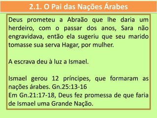 2.1. O Pai das Nações Árabes
Deus prometeu a Abraão que lhe daria um
herdeiro, com o passar dos anos, Sara não
engravidava, então ela sugeriu que seu marido
tomasse sua serva Hagar, por mulher.
A escrava deu à luz a Ismael.
Ismael gerou 12 príncipes, que formaram as
nações árabes. Gn.25:13-16
Em Gn.21:17-18, Deus fez promessa de que faria
de Ismael uma Grande Nação.
 