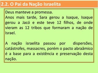 2.2. O Pai da Nação Israelita
Deus manteve a promessa.
Anos mais tarde, Sara gerou a Isaque, Isaque
gerou a Jacó e este teve 12 filhos, de onde
vieram as 12 tribos que formaram a nação de
Israel.
A nação israelita passou por dispersões,
catástrofes, massacres, porém o pacto abraâmico
é a base para a existência e preservação desta
nação.
 