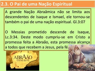 2.3. O Pai de uma Nação Espiritual
A grande Nação Abraâmica não se limita aos
descendentes de Isaque e Ismael, ele tornou-se
também o pai de uma nação espiritual. Gl.3:07
O Messias prometido descende de Isaque,
Lc.3:34. Deste modo cumpriu-se em Cristo a
promessa feita a Abraão, esta promessa alcança
a todos que recebem a Jesus, pela fé.
 