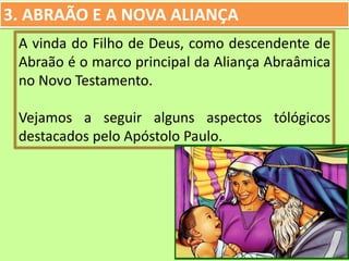 3. ABRAÃO E A NOVA ALIANÇA
A vinda do Filho de Deus, como descendente de
Abraão é o marco principal da Aliança Abraâmica
no Novo Testamento.
Vejamos a seguir alguns aspectos tólógicos
destacados pelo Apóstolo Paulo.
 