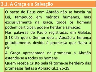 3.1. A Graça e a Salvação
O pacto de Deus com Abraão não se baseia na
Lei, tampouco em méritos humanos, mas
exclusivamente na graça, todos os homens
podem participar, podem herdar a salvação.
Nas palavras de Paulo registradas em Gálatas
3:18 diz que o Senhor deu a Abraão a herança
gratuitamente, devido à promessa que fizera a
ele.
A Graça apresentada na promessa a Abraão
estende-se a todos os homens.
Quem recebe Cristo pela fé torna-se herdeiro das
promessas feitas a Abraão Gl.3:26-29.
 