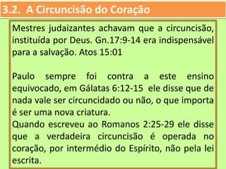 3.2. A Circuncisão do Coração
Mestres judaizantes achavam que a circuncisão,
instituída por Deus. Gn.17:9-14 era indispensável
para a salvação. Atos 15:01
Paulo sempre foi contra a este ensino
equivocado, em Gálatas 6:12-15 ele disse que de
nada vale ser circuncidado ou não, o que importa
é ser uma nova criatura.
Quando escreveu ao Romanos 2:25-29 ele disse
que a verdadeira circuncisão é operada no
coração, por intermédio do Espírito, não pela lei
escrita.
 