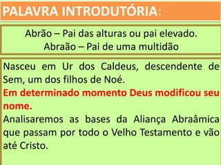 PALAVRA INTRODUTÓRIA:
Abrão – Pai das alturas ou pai elevado.
Abraão – Pai de uma multidão
Nasceu em Ur dos Caldeus, descendente de
Sem, um dos filhos de Noé.
Em determinado momento Deus modificou seu
nome.
Analisaremos as bases da Aliança Abraâmica
que passam por todo o Velho Testamento e vão
até Cristo.
 