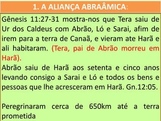 1. A ALIANÇA ABRAÂMICA:
Gênesis 11:27-31 mostra-nos que Tera saiu de
Ur dos Caldeus com Abrão, Ló e Sarai, afim de
irem para a terra de Canaã, e vieram ate Harã e
ali habitaram. (Tera, pai de Abrão morreu em
Harã).
Abrão saiu de Harã aos setenta e cinco anos
levando consigo a Sarai e Ló e todos os bens e
pessoas que lhe acresceram em Harã. Gn.12:05.
Peregrinaram cerca de 650km até a terra
prometida
 