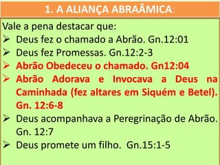 1. A ALIANÇA ABRAÂMICA:
Vale a pena destacar que:
 Deus fez o chamado a Abrão. Gn.12:01
 Deus fez Promessas. Gn.12:2-3
 Abrão Obedeceu o chamado. Gn12:04
 Abrão Adorava e Invocava a Deus na
Caminhada (fez altares em Siquém e Betel).
Gn. 12:6-8
 Deus acompanhava a Peregrinação de Abrão.
Gn. 12:7
 Deus promete um filho. Gn.15:1-5
 