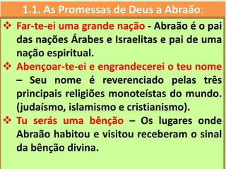 1.1. As Promessas de Deus a Abraão:
 Far-te-ei uma grande nação - Abraão é o pai
das nações Árabes e Israelitas e pai de uma
nação espiritual.
 Abençoar-te-ei e engrandecerei o teu nome
– Seu nome é reverenciado pelas três
principais religiões monoteístas do mundo.
(judaísmo, islamismo e cristianismo).
 Tu serás uma bênção – Os lugares onde
Abraão habitou e visitou receberam o sinal
da bênção divina.
 