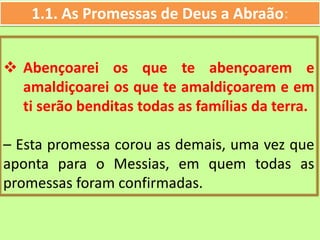 1.1. As Promessas de Deus a Abraão:
 Abençoarei os que te abençoarem e
amaldiçoarei os que te amaldiçoarem e em
ti serão benditas todas as famílias da terra.
– Esta promessa corou as demais, uma vez que
aponta para o Messias, em quem todas as
promessas foram confirmadas.
 