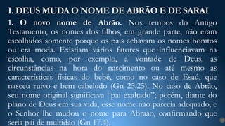 1. O novo nome de Abrão. Nos tempos do Antigo
Testamento, os nomes dos filhos, em grande parte, não eram
escolhidos somente porque os pais achavam os nomes bonitos
ou era moda. Existiam vários fatores que influenciavam na
escolha, como, por exemplo, a vontade de Deus, as
circunstâncias na hora do nascimento ou até mesmo as
características físicas do bebê, como no caso de Esaú, que
nasceu ruivo e bem cabeludo (Gn 25.25). No caso de Abrão,
seu nome original significava “pai exaltado”; porém, diante do
plano de Deus em sua vida, esse nome não parecia adequado, e
o Senhor lhe mudou o nome para Abraão, confirmando que
seria pai de multidão (Gn 17.4).
I. DEUS MUDA O NOME DE ABRÃO E DE SARAI
12
 